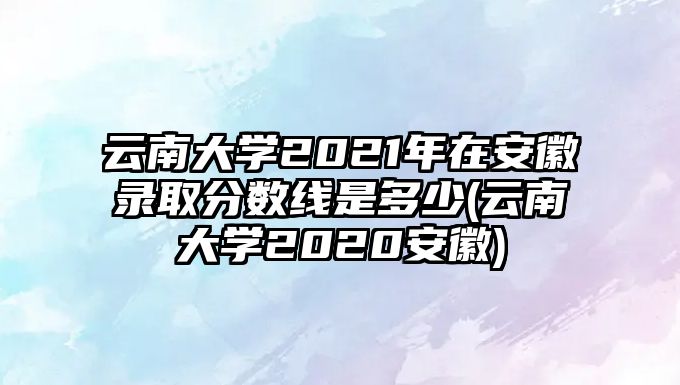 云南大學2021年在安徽錄取分數(shù)線是多少(云南大學2020安徽)