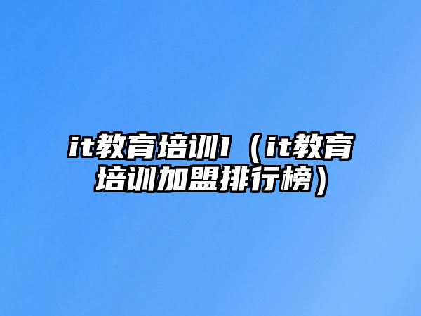 it教育培訓(xùn)I（it教育培訓(xùn)加盟排行榜）