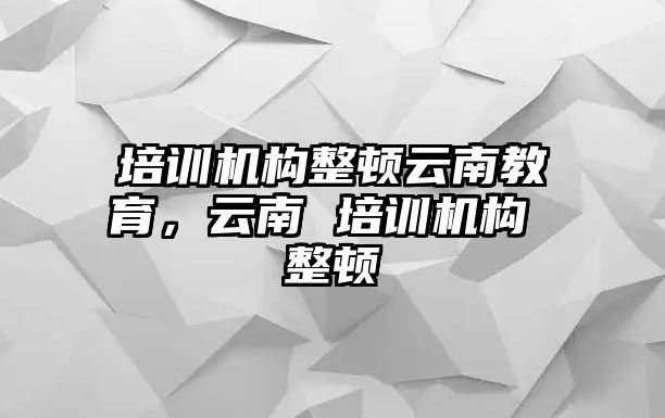 培訓(xùn)機(jī)構(gòu)整頓云南教育，云南 培訓(xùn)機(jī)構(gòu) 整頓