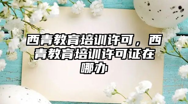 西青教育培訓許可，西青教育培訓許可證在哪辦