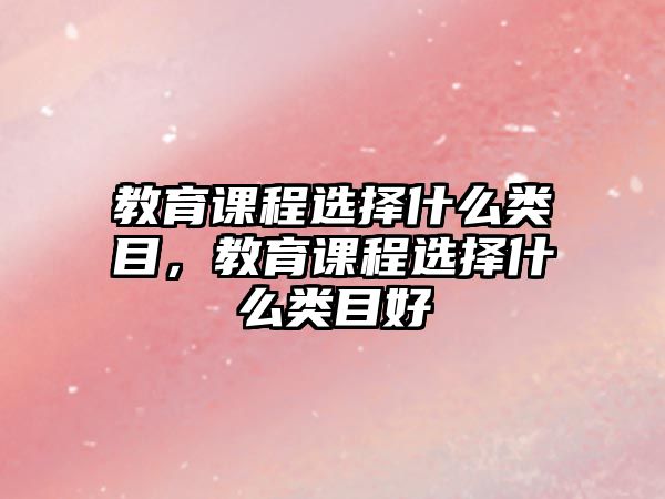 教育課程選擇什么類目，教育課程選擇什么類目好