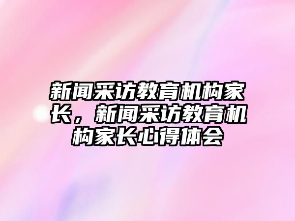 新聞采訪教育機(jī)構(gòu)家長(zhǎng)，新聞采訪教育機(jī)構(gòu)家長(zhǎng)心得體會(huì)