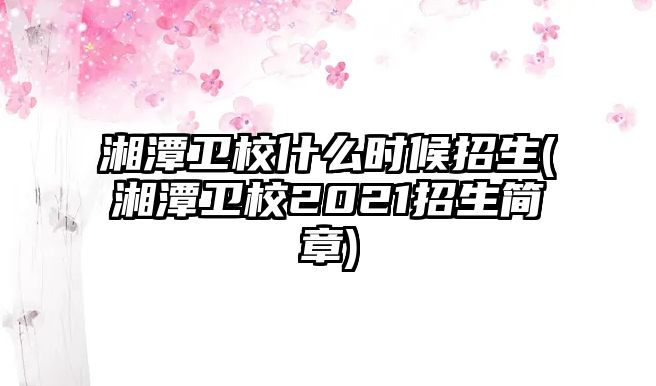 湘潭衛(wèi)校什么時候招生(湘潭衛(wèi)校2021招生簡章)