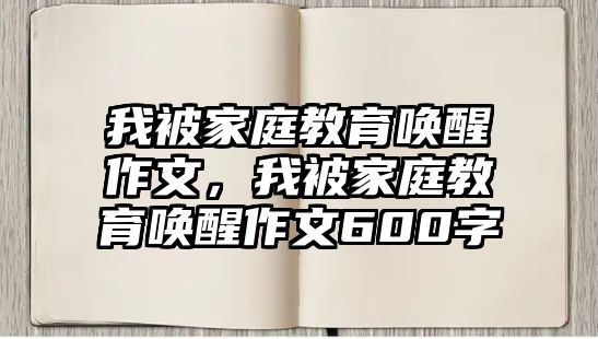 我被家庭教育喚醒作文，我被家庭教育喚醒作文600字