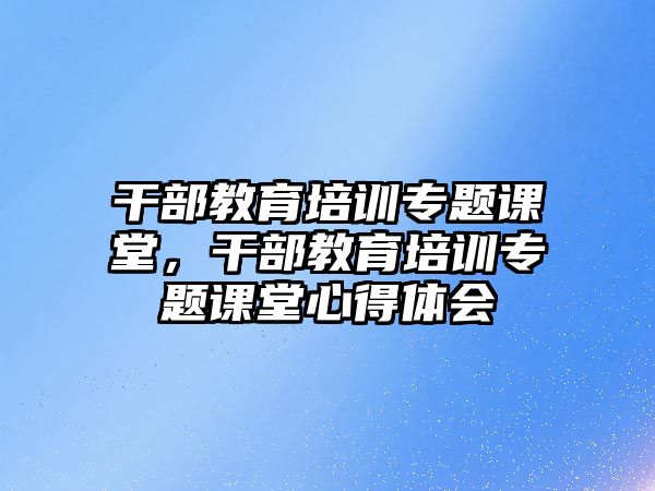 干部教育培訓專題課堂，干部教育培訓專題課堂心得體會