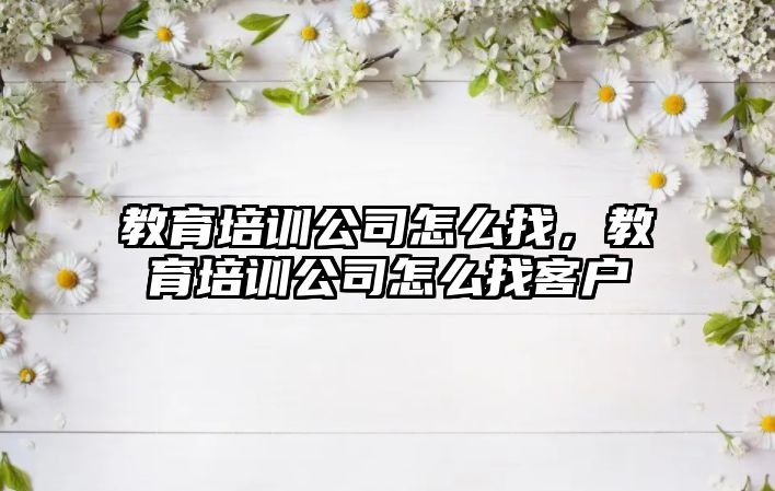 教育培訓公司怎么找，教育培訓公司怎么找客戶