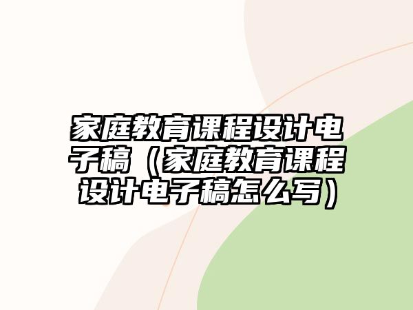 家庭教育課程設(shè)計(jì)電子稿（家庭教育課程設(shè)計(jì)電子稿怎么寫）