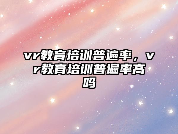 vr教育培訓(xùn)普遍率，vr教育培訓(xùn)普遍率高嗎