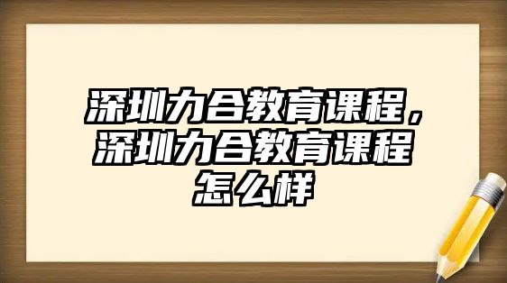 深圳力合教育課程，深圳力合教育課程怎么樣