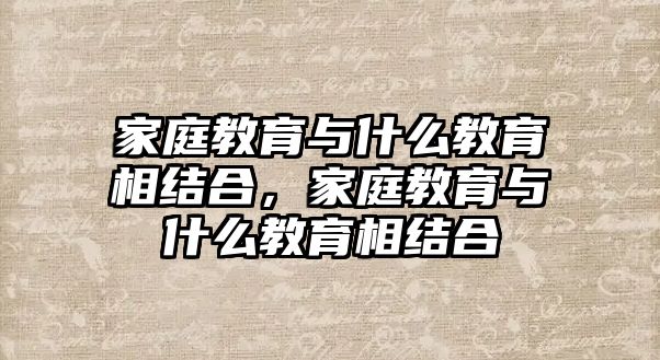 家庭教育與什么教育相結(jié)合，家庭教育與什么教育相結(jié)合