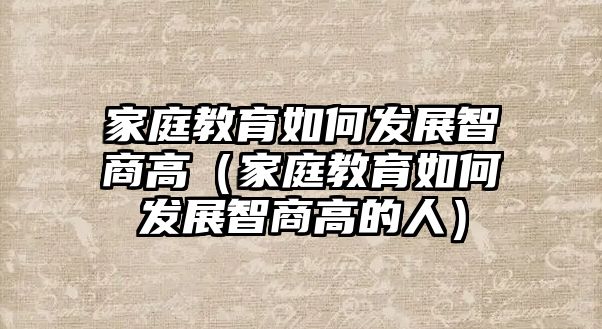 家庭教育如何發(fā)展智商高（家庭教育如何發(fā)展智商高的人）