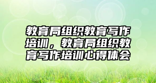 教育局組織教育寫(xiě)作培訓(xùn)，教育局組織教育寫(xiě)作培訓(xùn)心得體會(huì)