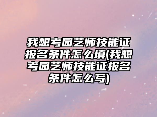 我想考園藝師技能證報(bào)名條件怎么填(我想考園藝師技能證報(bào)名條件怎么寫)