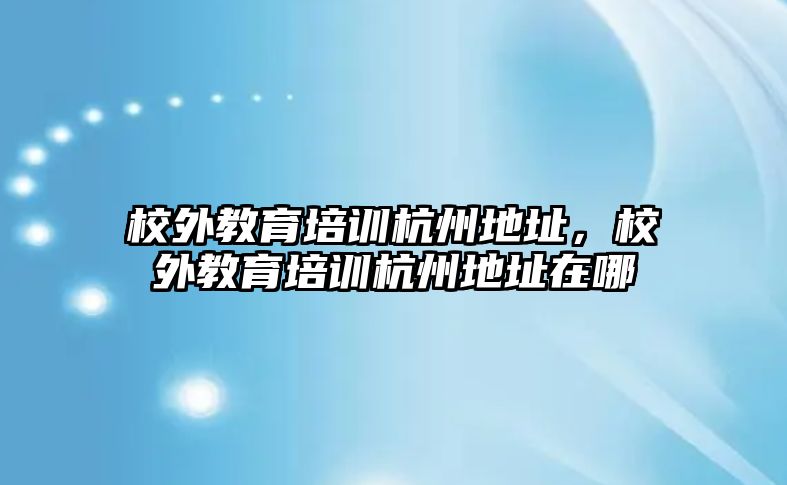 校外教育培訓杭州地址，校外教育培訓杭州地址在哪