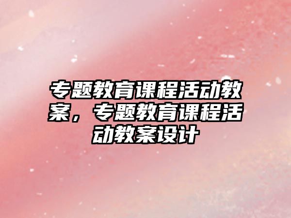 專題教育課程活動(dòng)教案，專題教育課程活動(dòng)教案設(shè)計(jì)