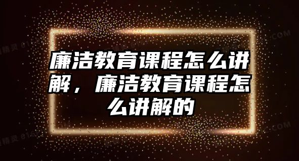 廉潔教育課程怎么講解，廉潔教育課程怎么講解的