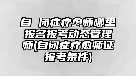 自 閉癥療愈師哪里報名報考動態(tài)管理師(自閉癥療愈師證報考條件)