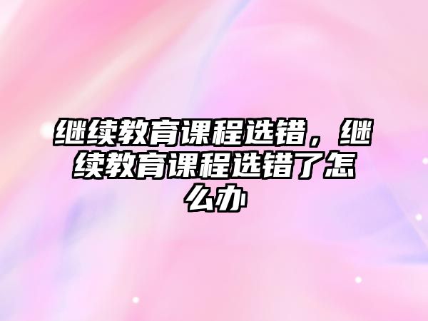 繼續(xù)教育課程選錯(cuò)，繼續(xù)教育課程選錯(cuò)了怎么辦