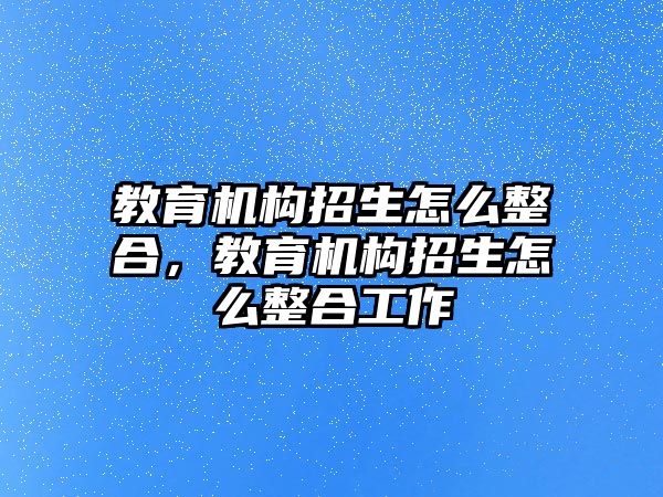 教育機(jī)構(gòu)招生怎么整合，教育機(jī)構(gòu)招生怎么整合工作