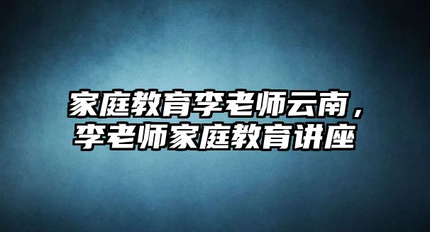 家庭教育李老師云南，李老師家庭教育講座