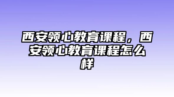 西安領(lǐng)心教育課程，西安領(lǐng)心教育課程怎么樣