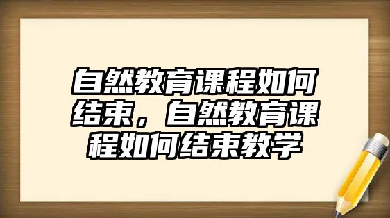 自然教育課程如何結(jié)束，自然教育課程如何結(jié)束教學(xué)