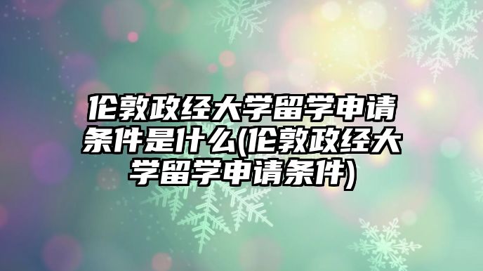 倫敦政經(jīng)大學(xué)留學(xué)申請(qǐng)條件是什么(倫敦政經(jīng)大學(xué)留學(xué)申請(qǐng)條件)