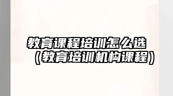 教育課程培訓(xùn)怎么選（教育培訓(xùn)機(jī)構(gòu)課程）