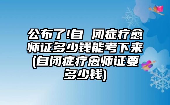 公布了!自 閉癥療愈師證多少錢能考下來(自閉癥療愈師證要多少錢)