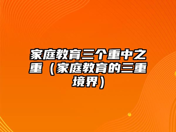 家庭教育三個(gè)重中之重（家庭教育的三重境界）