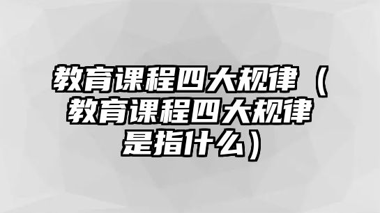 教育課程四大規(guī)律（教育課程四大規(guī)律是指什么）