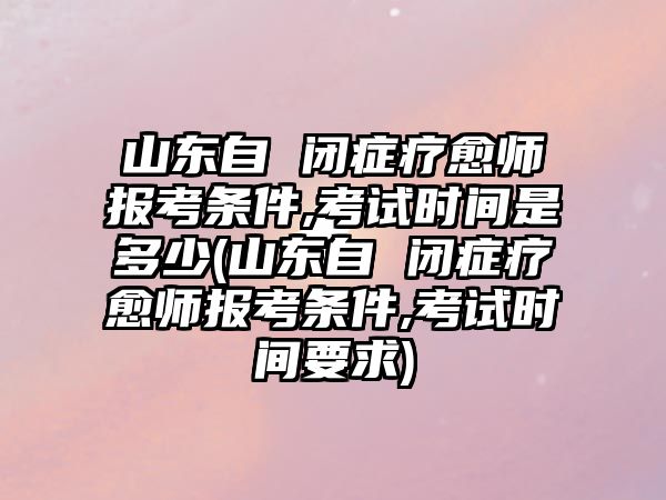 山東自 閉癥療愈師報(bào)考條件,考試時(shí)間是多少(山東自 閉癥療愈師報(bào)考條件,考試時(shí)間要求)