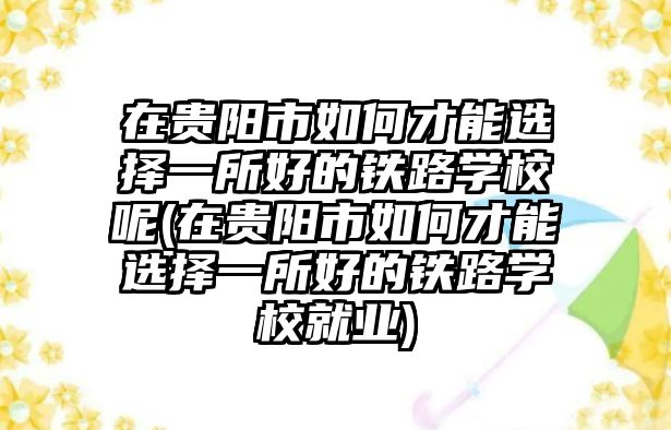 在貴陽市如何才能選擇一所好的鐵路學(xué)校呢(在貴陽市如何才能選擇一所好的鐵路學(xué)校就業(yè))