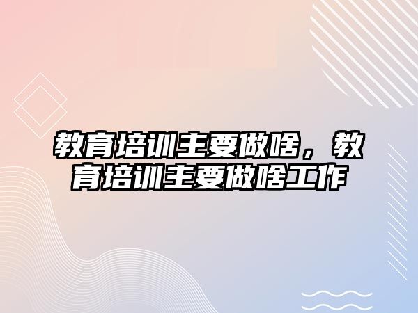 教育培訓(xùn)主要做啥，教育培訓(xùn)主要做啥工作