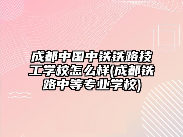 成都中國中鐵鐵路技工學校怎么樣(成都鐵路中等專業(yè)學校)