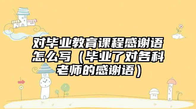 對畢業(yè)教育課程感謝語怎么寫（畢業(yè)了對各科老師的感謝語）