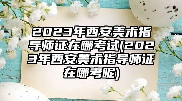 2023年西安美術(shù)指導(dǎo)師證在哪考試(2023年西安美術(shù)指導(dǎo)師證在哪考呢)