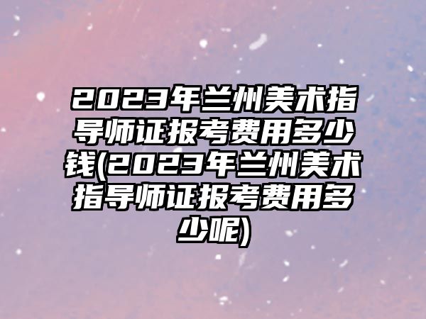 2023年蘭州美術(shù)指導(dǎo)師證報考費用多少錢(2023年蘭州美術(shù)指導(dǎo)師證報考費用多少呢)