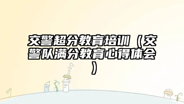 交警超分教育培訓（交警隊滿分教育心得體會）