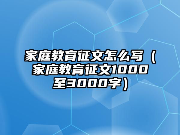 家庭教育征文怎么寫(xiě)（家庭教育征文1000至3000字）