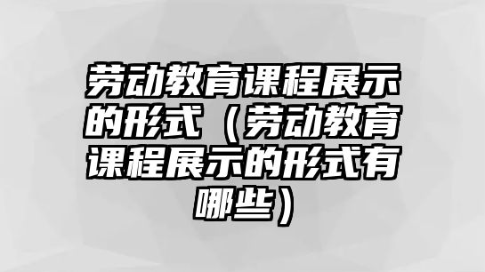 勞動教育課程展示的形式（勞動教育課程展示的形式有哪些）