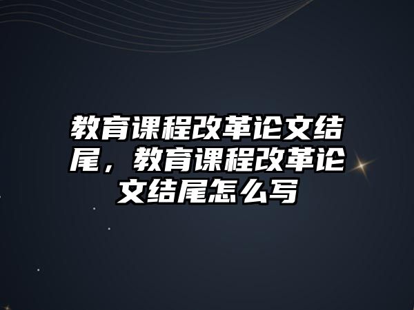 教育課程改革論文結(jié)尾，教育課程改革論文結(jié)尾怎么寫