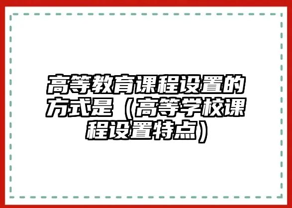 高等教育課程設(shè)置的方式是（高等學校課程設(shè)置特點）