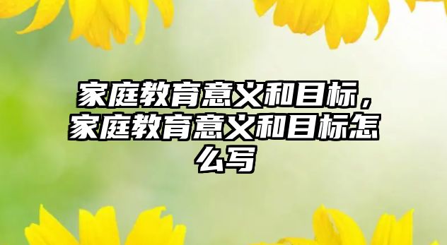 家庭教育意義和目標(biāo)，家庭教育意義和目標(biāo)怎么寫