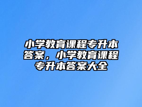 小學(xué)教育課程專升本答案，小學(xué)教育課程專升本答案大全