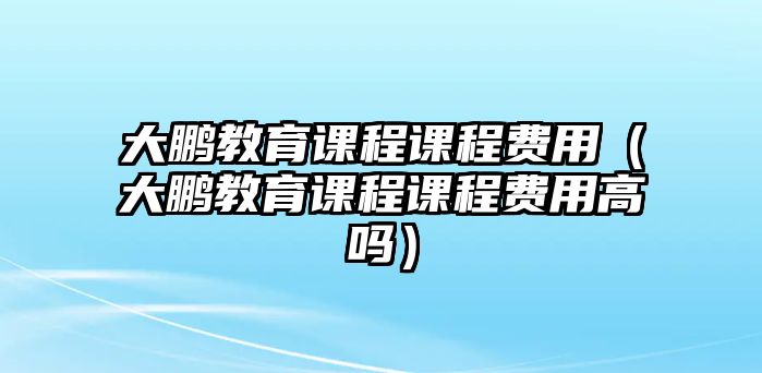 大鵬教育課程課程費(fèi)用（大鵬教育課程課程費(fèi)用高嗎）