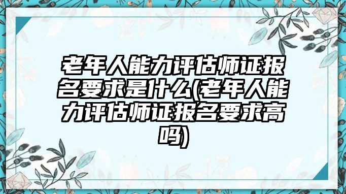 老年人能力評估師證報名要求是什么(老年人能力評估師證報名要求高嗎)