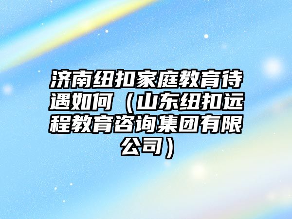 濟南紐扣家庭教育待遇如何（山東紐扣遠程教育咨詢集團有限公司）