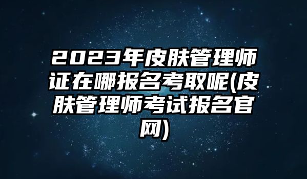 2023年皮膚管理師證在哪報(bào)名考取呢(皮膚管理師考試報(bào)名官網(wǎng))