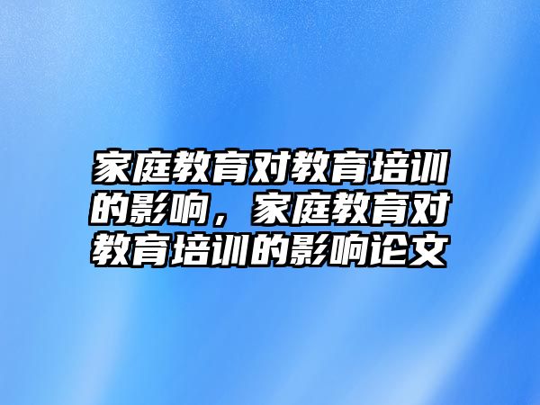 家庭教育對(duì)教育培訓(xùn)的影響，家庭教育對(duì)教育培訓(xùn)的影響論文